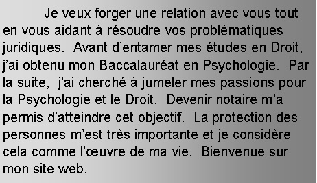 Text Box: 	Je veux forger une relation avec vous tout en vous aidant  rsoudre vos problmatiques juridiques.  Avant dentamer mes tudes en Droit, jai obtenu mon Baccalaurat en Psychologie.  Par la suite,  jai cherch  jumeler mes passions pour la Psychologie et le Droit.  Devenir notaire ma permis datteindre cet objectif.  La protection des personnes mest trs importante et je considre cela comme luvre de ma vie.  Bienvenue sur mon site web.